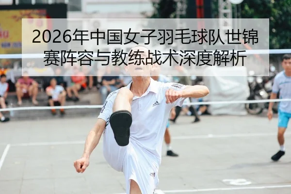 2026年中国女子羽毛球队世锦赛阵容与教练战术深度解析
