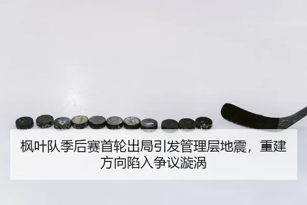 枫叶队季后赛首轮出局引发管理层地震，重建方向陷入争议漩涡